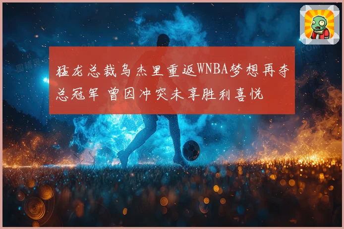 猛龙总裁乌杰里重返WNBA梦想再夺总冠军 曾因冲突未享胜利喜悦