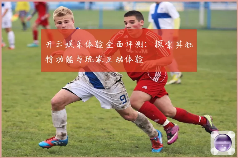 开云娱乐体验全面评测：探索其独特功能与玩家互动体验