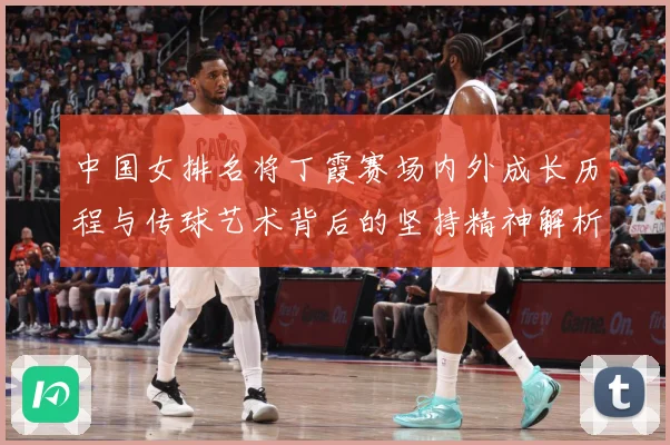 中国女排名将丁霞赛场内外成长历程与传球艺术背后的坚持精神解析