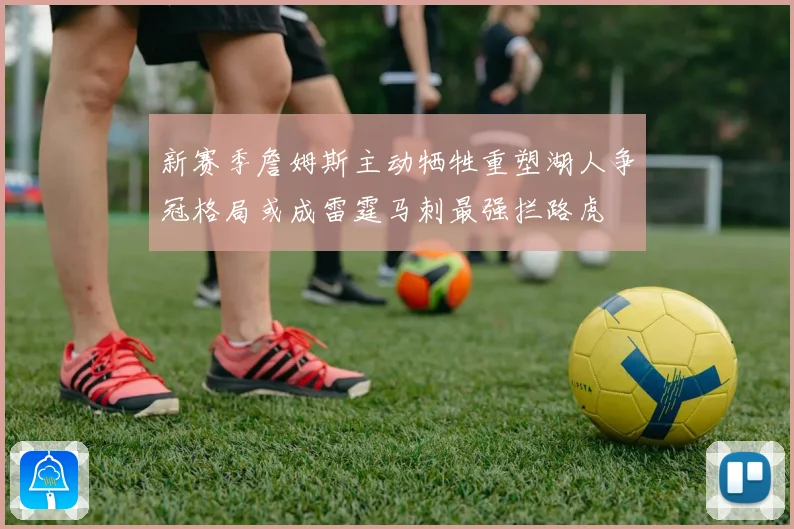 新赛季詹姆斯主动牺牲重塑湖人争冠格局或成雷霆马刺最强拦路虎