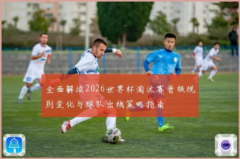 全面解读2026世界杯淘汰赛晋级规则变化与球队出线策略指南