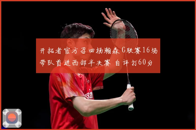 开拓者官方召回杨瀚森 G联赛16场带队首进西部半决赛 自评打60分