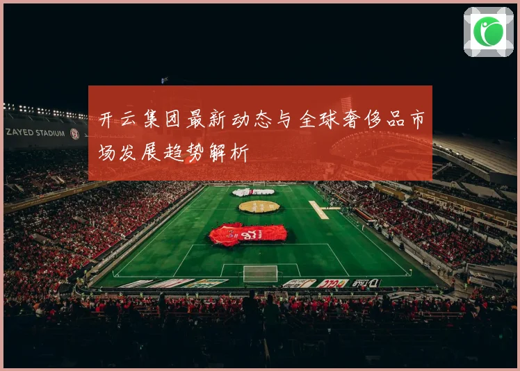 开云集团最新动态与全球奢侈品市场发展趋势解析