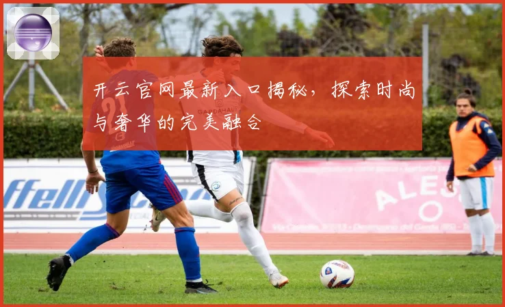 开云官网最新入口揭秘，探索时尚与奢华的完美融合