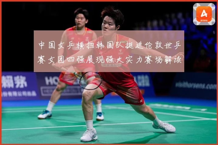 中国女乒横扫韩国队挺进伦敦世乒赛女团四强展现强大实力赛场解读