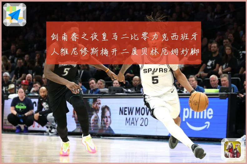 剑南春之夜皇马二比零力克西班牙人维尼修斯梅开二度贝林厄姆妙脚数据研判