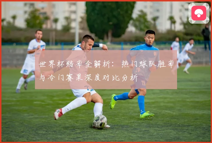 世界杯赔率全解析：热门球队胜率与冷门赛果深度对比分析