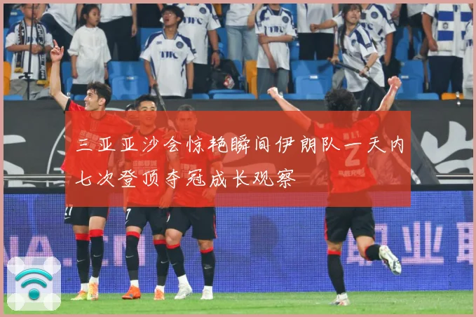 三亚亚沙会惊艳瞬间伊朗队一天内七次登顶夺冠成长观察