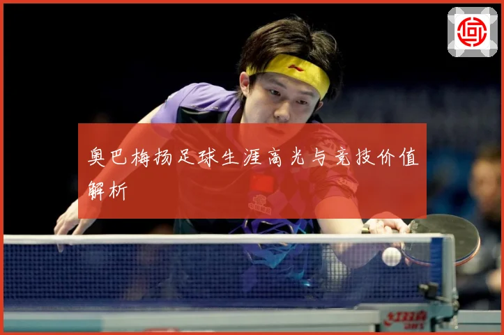 奥巴梅扬足球生涯高光与竞技价值解析