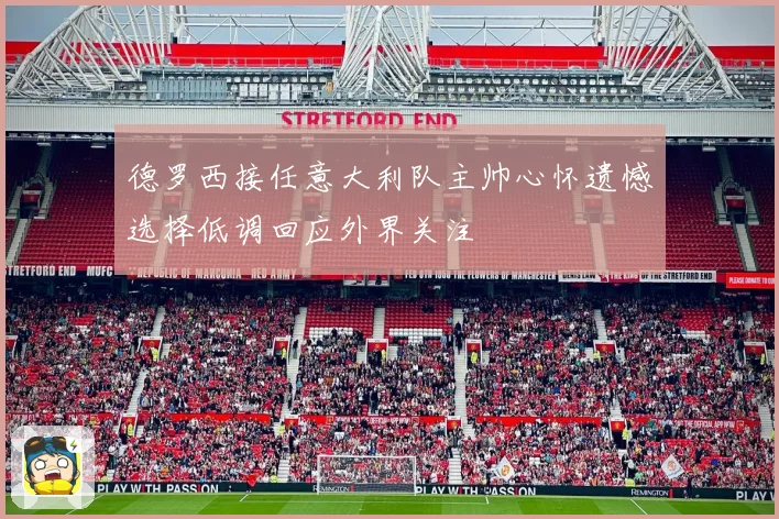 德罗西接任意大利队主帅心怀遗憾选择低调回应外界关注