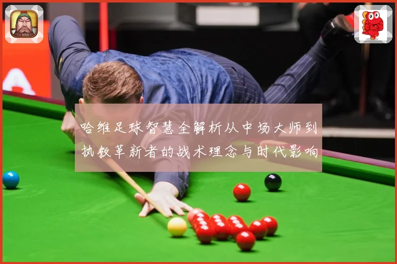 哈维足球智慧全解析从中场大师到执教革新者的战术理念与时代影响解析