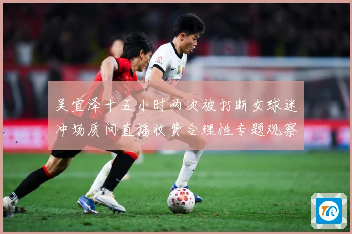 吴宜泽十五小时两次被打断女球迷冲场质问直播收费合理性专题观察