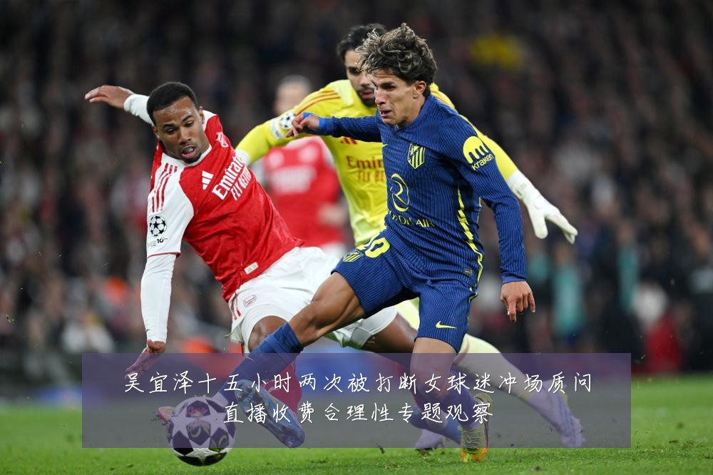 吴宜泽十五小时两次被打断女球迷冲场质问直播收费合理性专题观察